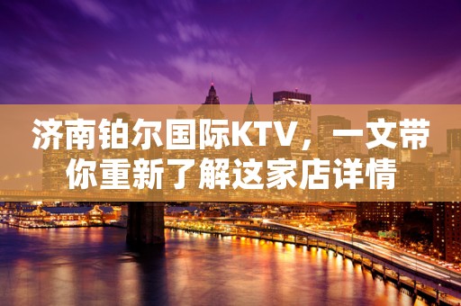 济南铂尔国际KTV，一文带你重新了解这家店详情