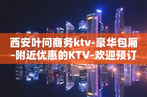 西安叶问商务ktv-豪华包厢-附近优惠的KTV-欢迎预订
