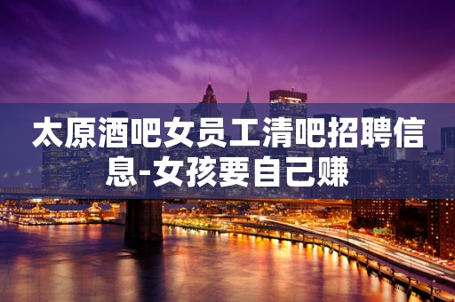 太原酒吧女员工清吧招聘信息-女孩要自己赚