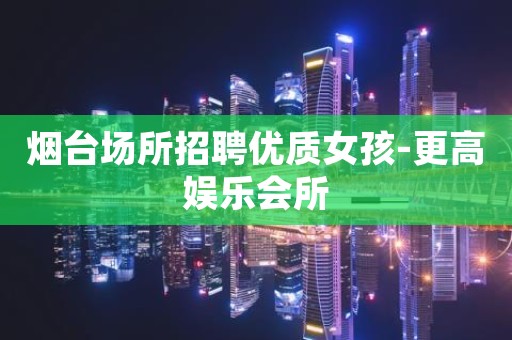 烟台场所招聘优质女孩-更高娱乐会所