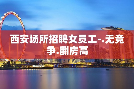 西安场所招聘女员工-.无竞争.翻房高