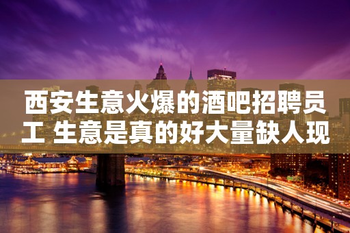 西安生意火爆的酒吧招聘员工 生意是真的好大量缺人现在