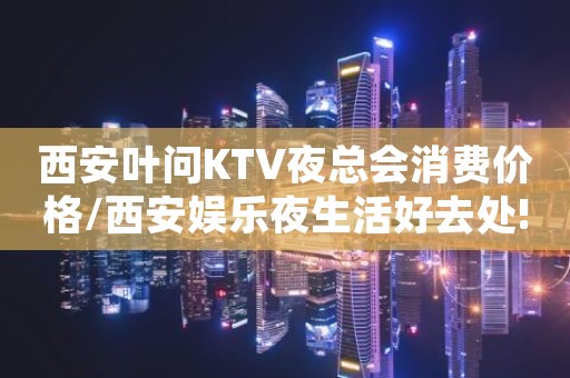 西安叶问KTV夜总会消费价格/西安娱乐夜生活好去处!