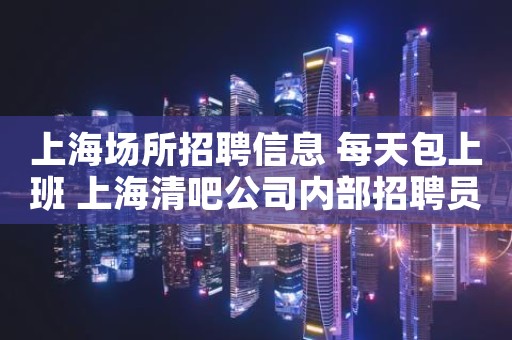 上海场所招聘信息 每天包上班 上海清吧公司内部招聘员工