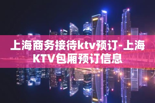 上海商务接待ktv预订-上海KTV包厢预订信息