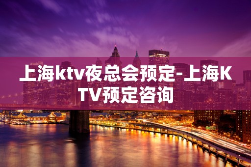 上海ktv夜总会预定-上海KTV预定咨询