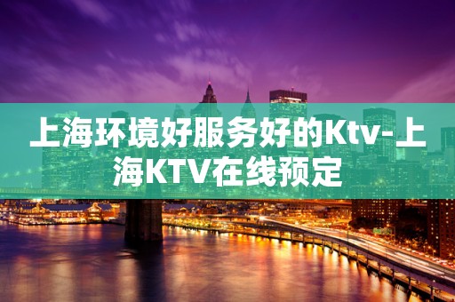 上海环境好服务好的Ktv-上海KTV在线预定