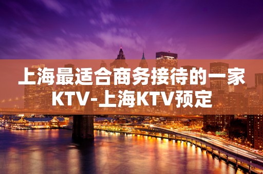 上海最适合商务接待的一家KTV-上海KTV预定