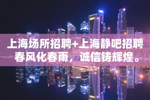 上海场所招聘+上海静吧招聘 春风化春雨，诚信铸辉煌。