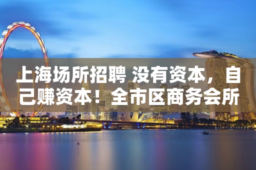上海场所招聘 没有资本，自己赚资本！全市区商务会所直招