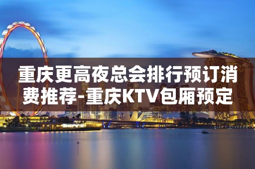 重庆更高夜总会排行预订消费推荐-重庆KTV包厢预定