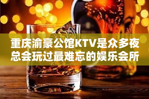 重庆渝豪公馆KTV是众多夜总会玩过最难忘的娱乐会所之一