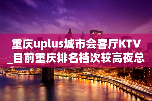 重庆uplus城市会客厅KTV_目前重庆排名档次较高夜总会