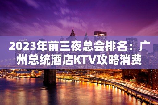 2023年前三夜总会排名：广州总统酒店KTV攻略消费