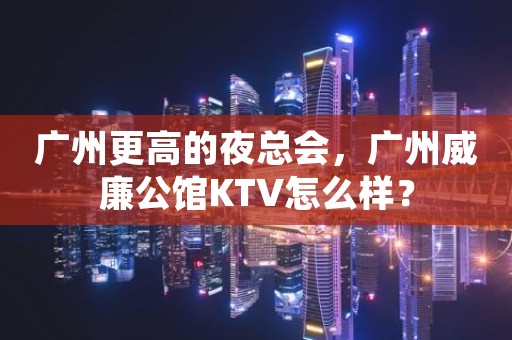 广州更高的夜总会，广州威廉公馆KTV怎么样？