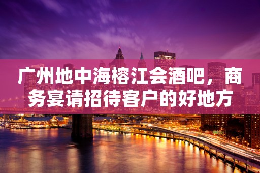 广州地中海榕江会酒吧，商务宴请招待客户的好地方
