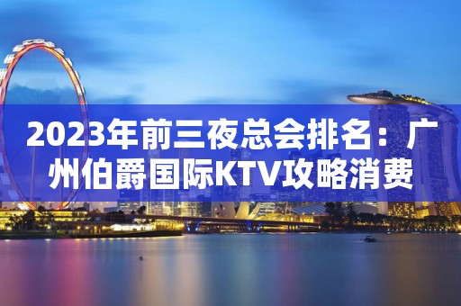 2023年前三夜总会排名：广州伯爵国际KTV攻略消费