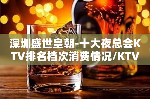 深圳盛世皇朝-十大夜总会KTV排名档次消费情况/KTV消费预订