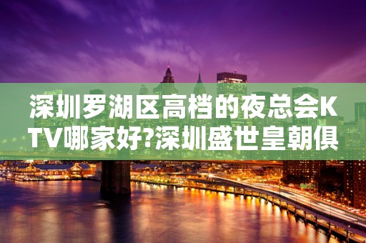 深圳罗湖区高档的夜总会KTV哪家好?深圳盛世皇朝俱乐部预订