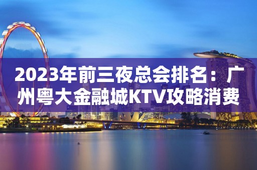 2023年前三夜总会排名：广州粤大金融城KTV攻略消费