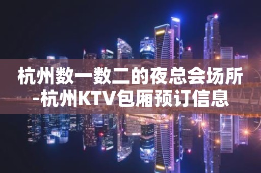 杭州数一数二的夜总会场所-杭州KTV包厢预订信息