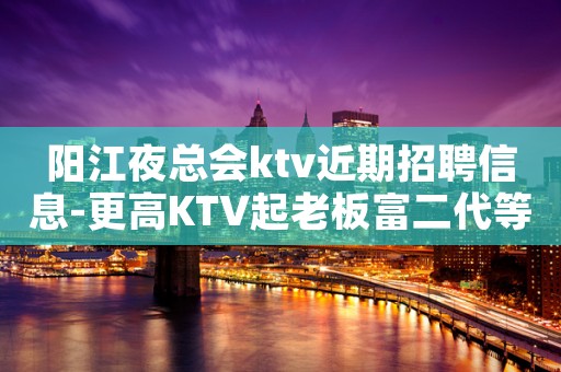 阳江夜总会ktv近期招聘信息-更高KTV起老板富二代等你
