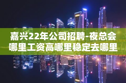 嘉兴22年公司招聘-夜总会哪里工资高哪里稳定去哪里