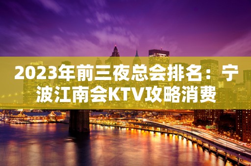 2023年前三夜总会排名：宁波江南会KTV攻略消费