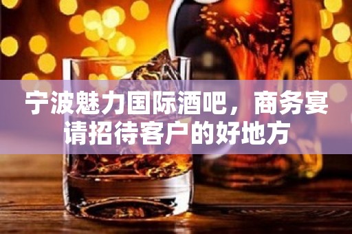 宁波魅力国际酒吧，商务宴请招待客户的好地方