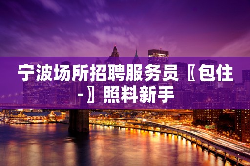 宁波场所招聘服务员〖包住-〗照料新手