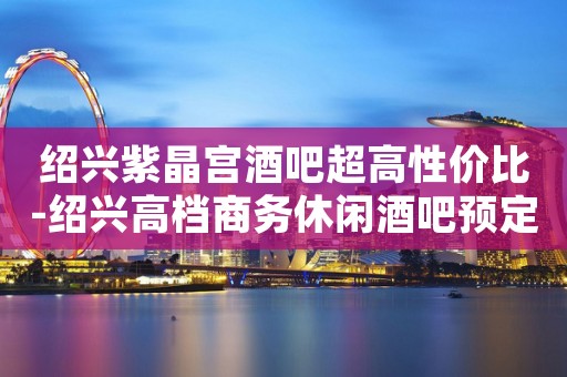 绍兴紫晶宫酒吧超高性价比-绍兴高档商务休闲酒吧预定 绍兴紫晶宫酒吧超高性价比-绍兴高档商务休闲酒吧预定