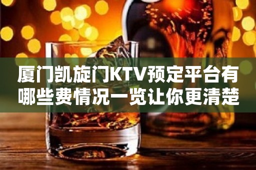 厦门凯旋门KTV预定平台有哪些费情况一览让你更清楚的了解