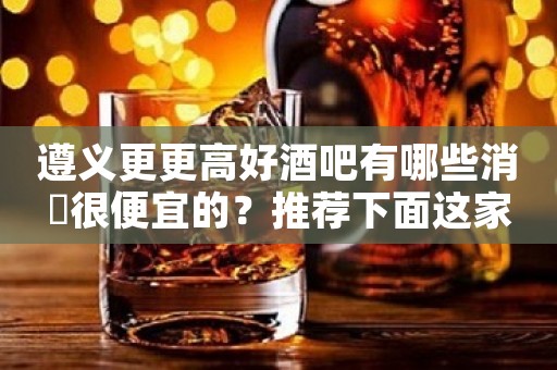 遵义更更高好酒吧有哪些消費很便宜的？推荐下面这家