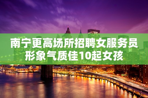 南宁更高场所招聘女服务员形象气质佳10起女孩