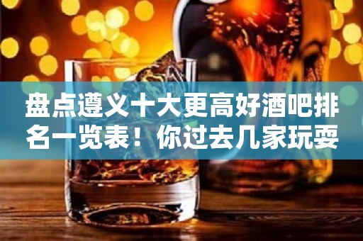 盘点遵义十大更高好酒吧排名一览表！你过去几家玩耍过！