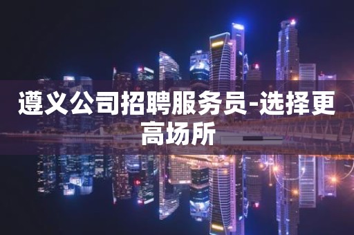 遵义公司招聘服务员-选择更高场所