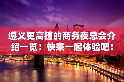 遵义更高档的商务夜总会介绍一览！快来一起体验吧！