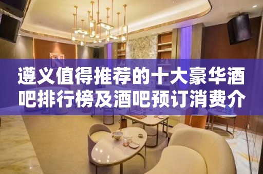 遵义值得推荐的十大豪华酒吧排行榜及酒吧预订消费介绍