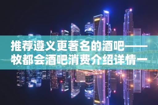 推荐遵义更著名的酒吧——牧都会酒吧消费介绍详情一览！