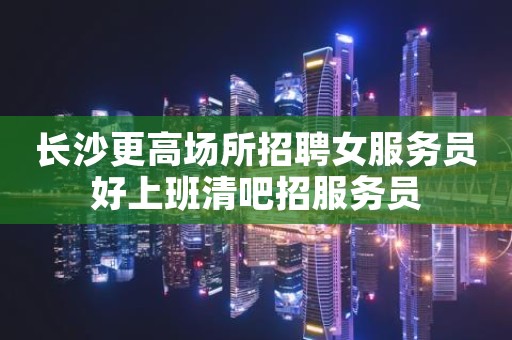 长沙更高场所招聘女服务员好上班清吧招服务员