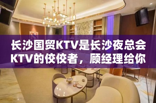 长沙国贸KTV是长沙夜总会KTV的佼佼者，顾经理给你推荐，介绍-
