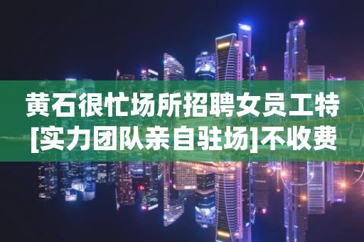 黄石很忙场所招聘女员工特[实力团队亲自驻场]不收费