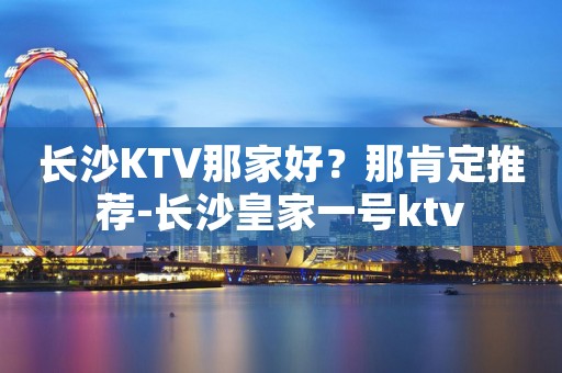 长沙KTV那家好?那肯定推荐-长沙皇家一号ktv 长沙KTV那家好?那肯定推荐-长沙皇家一号ktv
