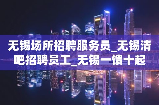 无锡场所招聘服务员_无锡清吧招聘员工_无锡一馈十起