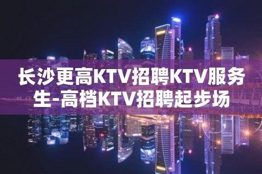 长沙更高KTV招聘KTV服务生-高档KTV招聘起步场