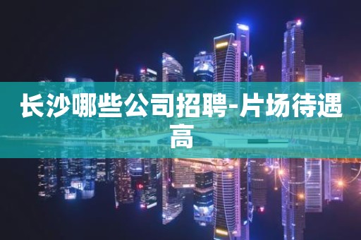 长沙哪些公司招聘-片场待遇高