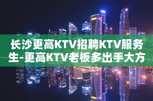 长沙更高KTV招聘KTV服务生-更高KTV老板多出手大方