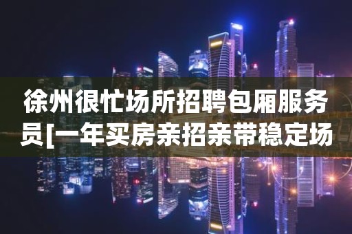 徐州很忙场所招聘包厢服务员[一年买房亲招亲带稳定场所]不收费