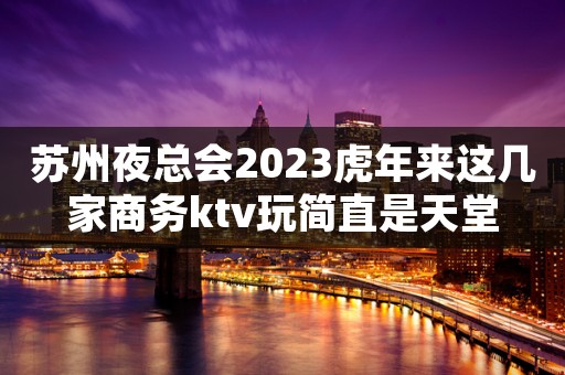 苏州夜总会2023虎年来这几家商务ktv玩简直是天堂