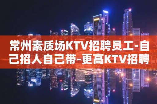 常州素质场KTV招聘员工-自己招人自己带-更高KTV招聘